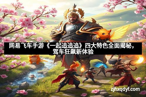 网易飞车手游《一起追追追》四大特色全面揭秘，驾车狂飙新体验
