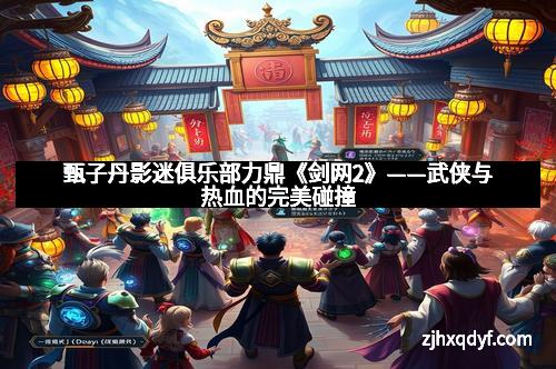 甄子丹影迷俱乐部力鼎《剑网2》——武侠与热血的完美碰撞
