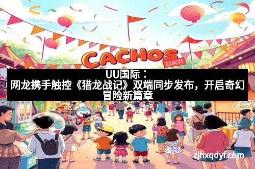 UU国际：网龙携手触控《猎龙战记》双端同步发布，开启奇幻冒险新篇章