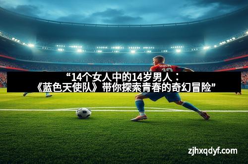 “14个女人中的14岁男人：《蓝色天使队》带你探索青春的奇幻冒险”